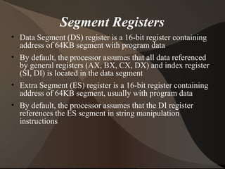 Segment Registers
• Data Segment (DS) register is a 16-bit register containing
address of 64KB segment with program data
• By default, the processor assumes that all data referenced
by general registers (AX, BX, CX, DX) and index register
(SI, DI) is located in the data segment
• Extra Segment (ES) register is a 16-bit register containing
address of 64KB segment, usually with program data
• By default, the processor assumes that the DI register
references the ES segment in string manipulation
instructions
 