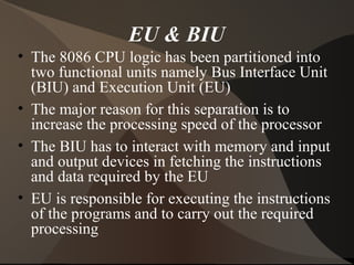EU & BIU
• The 8086 CPU logic has been partitioned into
two functional units namely Bus Interface Unit
(BIU) and Execution Unit (EU)
• The major reason for this separation is to
increase the processing speed of the processor
• The BIU has to interact with memory and input
and output devices in fetching the instructions
and data required by the EU
• EU is responsible for executing the instructions
of the programs and to carry out the required
processing
 