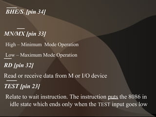 BHE/S7 [pin 34]
MN/MX [pin 33]
High – Minimum Mode Operation
Low – Maximum Mode Operation
RD [pin 32]
Read or receive data from M or I/O device
TEST [pin 23]
Relate to wait instruction. The instruction puts the 8086 in
idle state which ends only when the TEST input goes low
 
