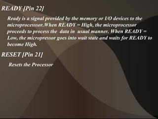 READY [Pin 22]
Ready is a signal provided by the memory or I/O devices to the
microprocesssor.When READY = High, the microprocessor
proceeds to process the data in usual manner. When READY =
Low, the micropressor goes into wait state and waits for READY to
become High.
RESET [Pin 21]
Resets the Processor
 