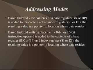 Addressing Modes
• Based Indexed - the contents of a base register (BX or BP)
is added to the contents of an index register (SI or DI), the
resulting value is a pointer to location where data resides
• Based Indexed with displacement - 8-bit or 16-bit
instruction operand is added to the contents of a base
register (BX or BP) and index register (SI or DI), the
resulting value is a pointer to location where data resides
 