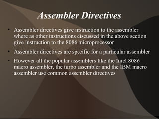 Assembler Directives
• Assembler directives give instruction to the assembler
where as other instructions discussed in the above section
give instruction to the 8086 microprocessor
• Assembler directives are specific for a particular assembler
• However all the popular assemblers like the Intel 8086
macro assembler, the turbo assembler and the IBM macro
assembler use common assembler directives
 