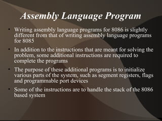 Assembly Language Program
• Writing assembly language programs for 8086 is slightly
different from that of writing assembly language programs
for 8085
• In addition to the instructions that are meant for solving the
problem, some additional instructions are required to
complete the programs
• The purpose of these additional programs is to initialize
various parts of the system, such as segment registers, flags
and programmable port devices
• Some of the instructions are to handle the stack of the 8086
based system
 