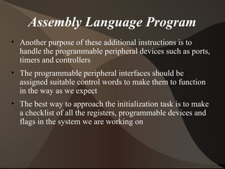 Assembly Language Program
• Another purpose of these additional instructions is to
handle the programmable peripheral devices such as ports,
timers and controllers
• The programmable peripheral interfaces should be
assigned suitable control words to make them to function
in the way as we expect
• The best way to approach the initialization task is to make
a checklist of all the registers, programmable devices and
flags in the system we are working on
 