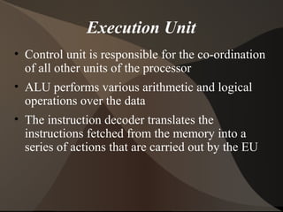 Execution Unit
• Control unit is responsible for the co-ordination
of all other units of the processor
• ALU performs various arithmetic and logical
operations over the data
• The instruction decoder translates the
instructions fetched from the memory into a
series of actions that are carried out by the EU
 