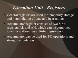 Execution Unit - Registers
• General registers are used for temporary storage
and manipulation of data and instructions
• Accumulator register consists of two 8-bit
registers AL and AH, which can be combined
together and used as a 16-bit register AX
• Accumulator can be used for I/O operations and
string manipulation
 