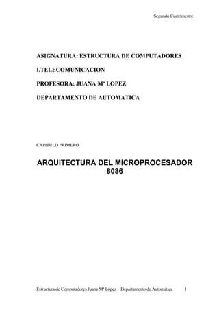 Segundo Cuatrimestre
Estructura de Computadores Juana Mª López Departamento de Automatica 1
ASIGNATURA: ESTRUCTURA DE COMPUTADORES
I.TELECOMUNICACION
PROFESORA: JUANA Mª LOPEZ
DEPARTAMENTO DE AUTOMATICA
CAPITULO PRIMERO
ARQUITECTURA DEL MICROPROCESADOR
8086
 