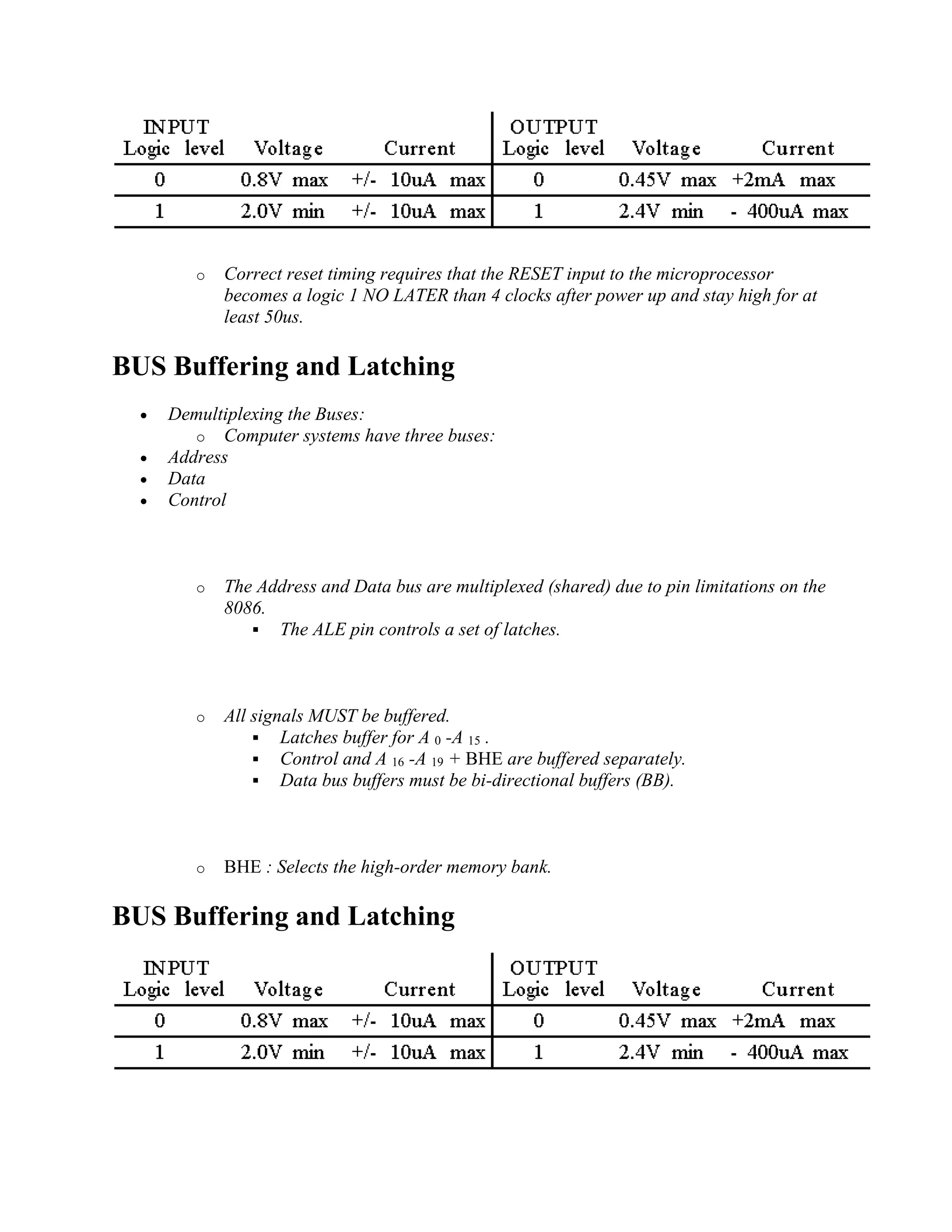 o Correct reset timing requires that the RESET input to the microprocessor
becomes a logic 1 NO LATER than 4 clocks after power up and stay high for at
least 50us.
BUS Buffering and Latching
 Demultiplexing the Buses:
o Computer systems have three buses:
 Address
 Data
 Control
o The Address and Data bus are multiplexed (shared) due to pin limitations on the
8086.
 The ALE pin controls a set of latches.
o All signals MUST be buffered.
 Latches buffer for A 0 -A 15 .
 Control and A 16 -A 19 + BHE are buffered separately.
 Data bus buffers must be bi-directional buffers (BB).
o BHE : Selects the high-order memory bank.
BUS Buffering and Latching
 