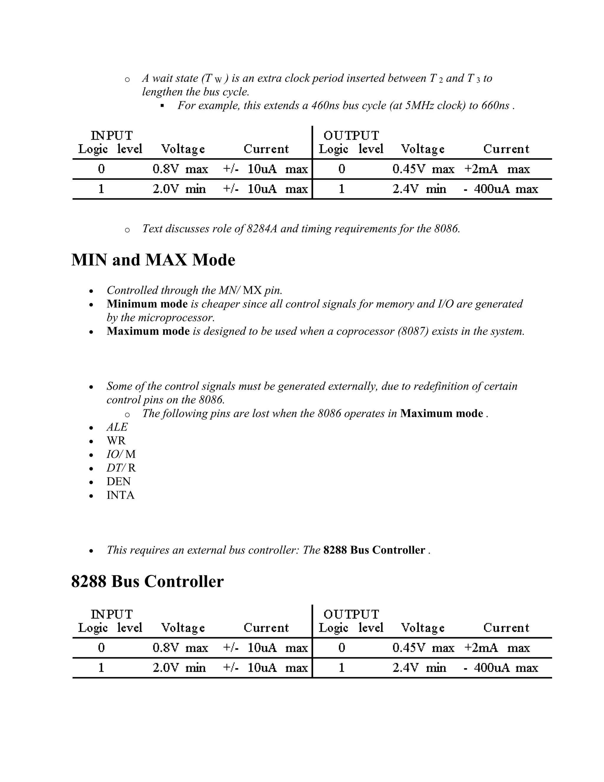 o A wait state (T W ) is an extra clock period inserted between T 2 and T 3 to
lengthen the bus cycle.
 For example, this extends a 460ns bus cycle (at 5MHz clock) to 660ns .
o Text discusses role of 8284A and timing requirements for the 8086.
MIN and MAX Mode
 Controlled through the MN/ MX pin.
 Minimum mode is cheaper since all control signals for memory and I/O are generated
by the microprocessor.
 Maximum mode is designed to be used when a coprocessor (8087) exists in the system.
 Some of the control signals must be generated externally, due to redefinition of certain
control pins on the 8086.
o The following pins are lost when the 8086 operates in Maximum mode .
 ALE
 WR
 IO/ M
 DT/ R
 DEN
 INTA
 This requires an external bus controller: The 8288 Bus Controller .
8288 Bus Controller
 