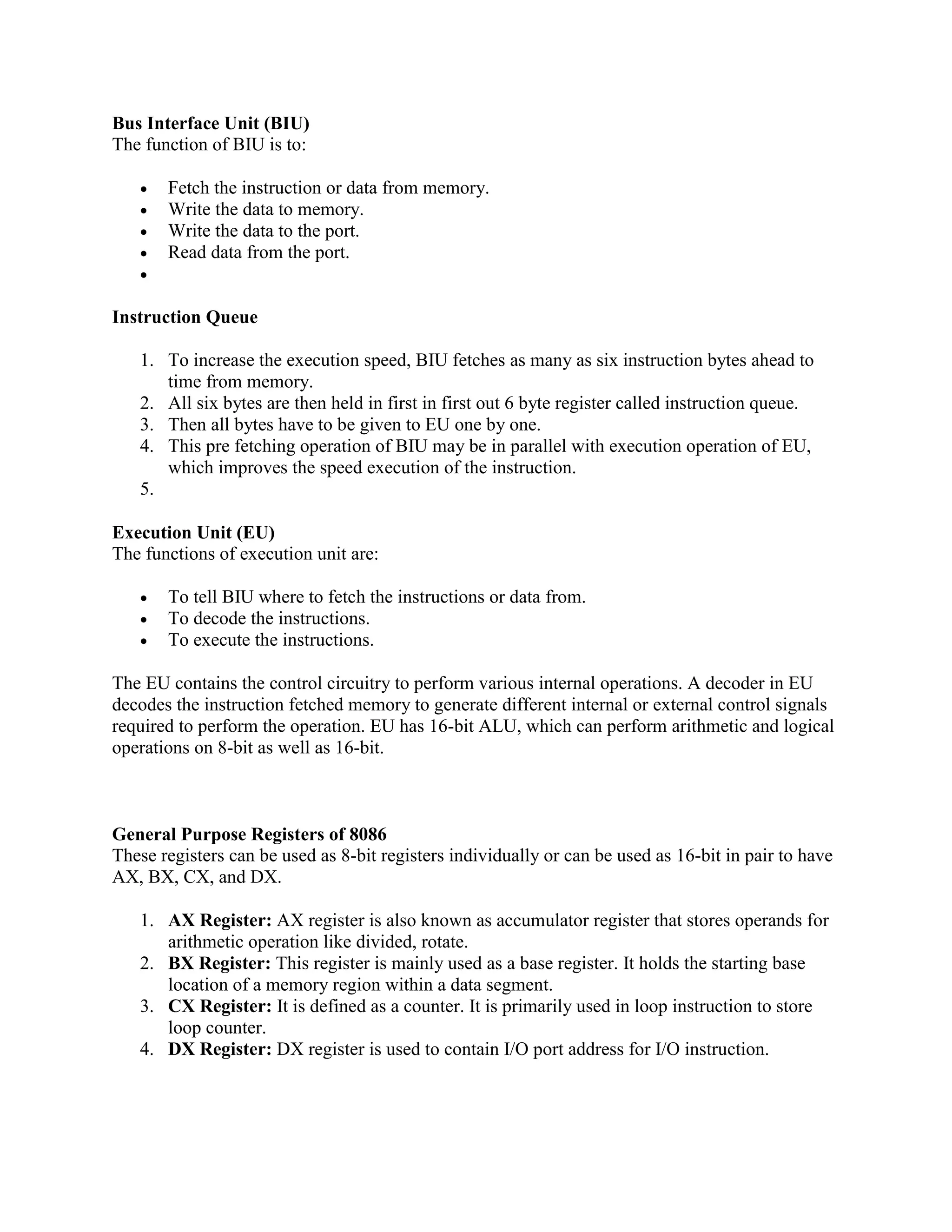 Bus Interface Unit (BIU)
The function of BIU is to:
 Fetch the instruction or data from memory.
 Write the data to memory.
 Write the data to the port.
 Read data from the port.

Instruction Queue
1. To increase the execution speed, BIU fetches as many as six instruction bytes ahead to
time from memory.
2. All six bytes are then held in first in first out 6 byte register called instruction queue.
3. Then all bytes have to be given to EU one by one.
4. This pre fetching operation of BIU may be in parallel with execution operation of EU,
which improves the speed execution of the instruction.
5.
Execution Unit (EU)
The functions of execution unit are:
 To tell BIU where to fetch the instructions or data from.
 To decode the instructions.
 To execute the instructions.
The EU contains the control circuitry to perform various internal operations. A decoder in EU
decodes the instruction fetched memory to generate different internal or external control signals
required to perform the operation. EU has 16-bit ALU, which can perform arithmetic and logical
operations on 8-bit as well as 16-bit.
General Purpose Registers of 8086
These registers can be used as 8-bit registers individually or can be used as 16-bit in pair to have
AX, BX, CX, and DX.
1. AX Register: AX register is also known as accumulator register that stores operands for
arithmetic operation like divided, rotate.
2. BX Register: This register is mainly used as a base register. It holds the starting base
location of a memory region within a data segment.
3. CX Register: It is defined as a counter. It is primarily used in loop instruction to store
loop counter.
4. DX Register: DX register is used to contain I/O port address for I/O instruction.
 