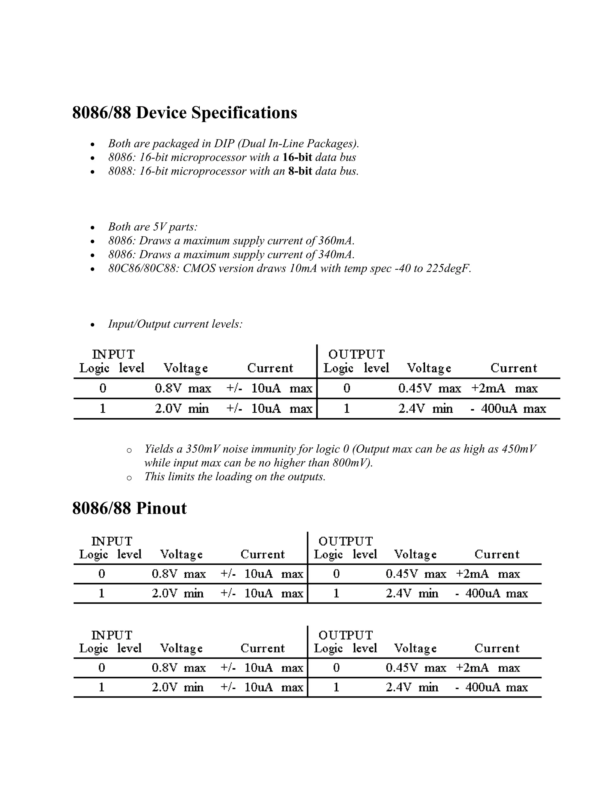 8086/88 Device Specifications
 Both are packaged in DIP (Dual In-Line Packages).
 8086: 16-bit microprocessor with a 16-bit data bus
 8088: 16-bit microprocessor with an 8-bit data bus.
 Both are 5V parts:
 8086: Draws a maximum supply current of 360mA.
 8086: Draws a maximum supply current of 340mA.
 80C86/80C88: CMOS version draws 10mA with temp spec -40 to 225degF.
 Input/Output current levels:
o Yields a 350mV noise immunity for logic 0 (Output max can be as high as 450mV
while input max can be no higher than 800mV).
o This limits the loading on the outputs.
8086/88 Pinout
 