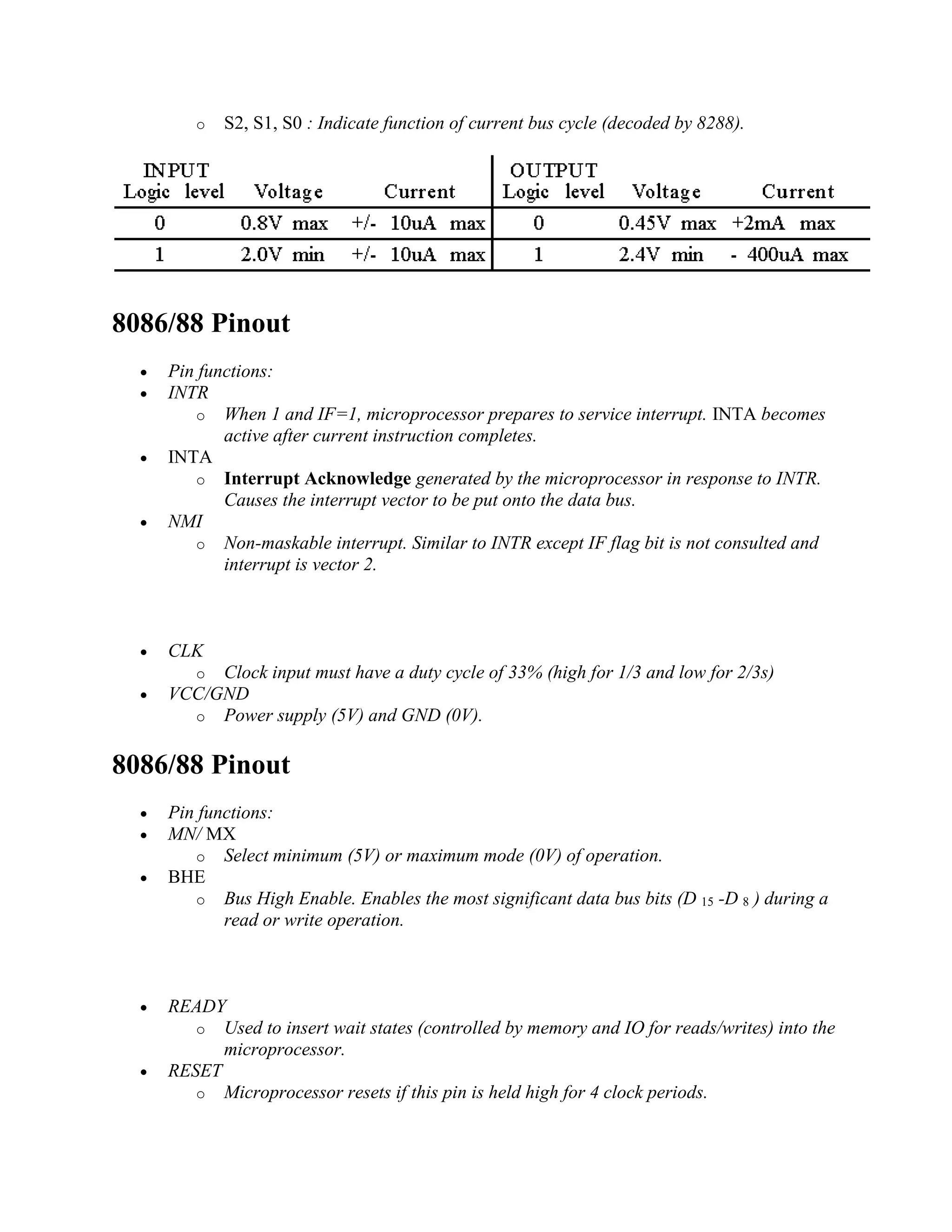 o S2, S1, S0 : Indicate function of current bus cycle (decoded by 8288).
8086/88 Pinout
 Pin functions:
 INTR
o When 1 and IF=1, microprocessor prepares to service interrupt. INTA becomes
active after current instruction completes.
 INTA
o Interrupt Acknowledge generated by the microprocessor in response to INTR.
Causes the interrupt vector to be put onto the data bus.
 NMI
o Non-maskable interrupt. Similar to INTR except IF flag bit is not consulted and
interrupt is vector 2.
 CLK
o Clock input must have a duty cycle of 33% (high for 1/3 and low for 2/3s)
 VCC/GND
o Power supply (5V) and GND (0V).
8086/88 Pinout
 Pin functions:
 MN/ MX
o Select minimum (5V) or maximum mode (0V) of operation.
 BHE
o Bus High Enable. Enables the most significant data bus bits (D 15 -D 8 ) during a
read or write operation.
 READY
o Used to insert wait states (controlled by memory and IO for reads/writes) into the
microprocessor.
 RESET
o Microprocessor resets if this pin is held high for 4 clock periods.
 