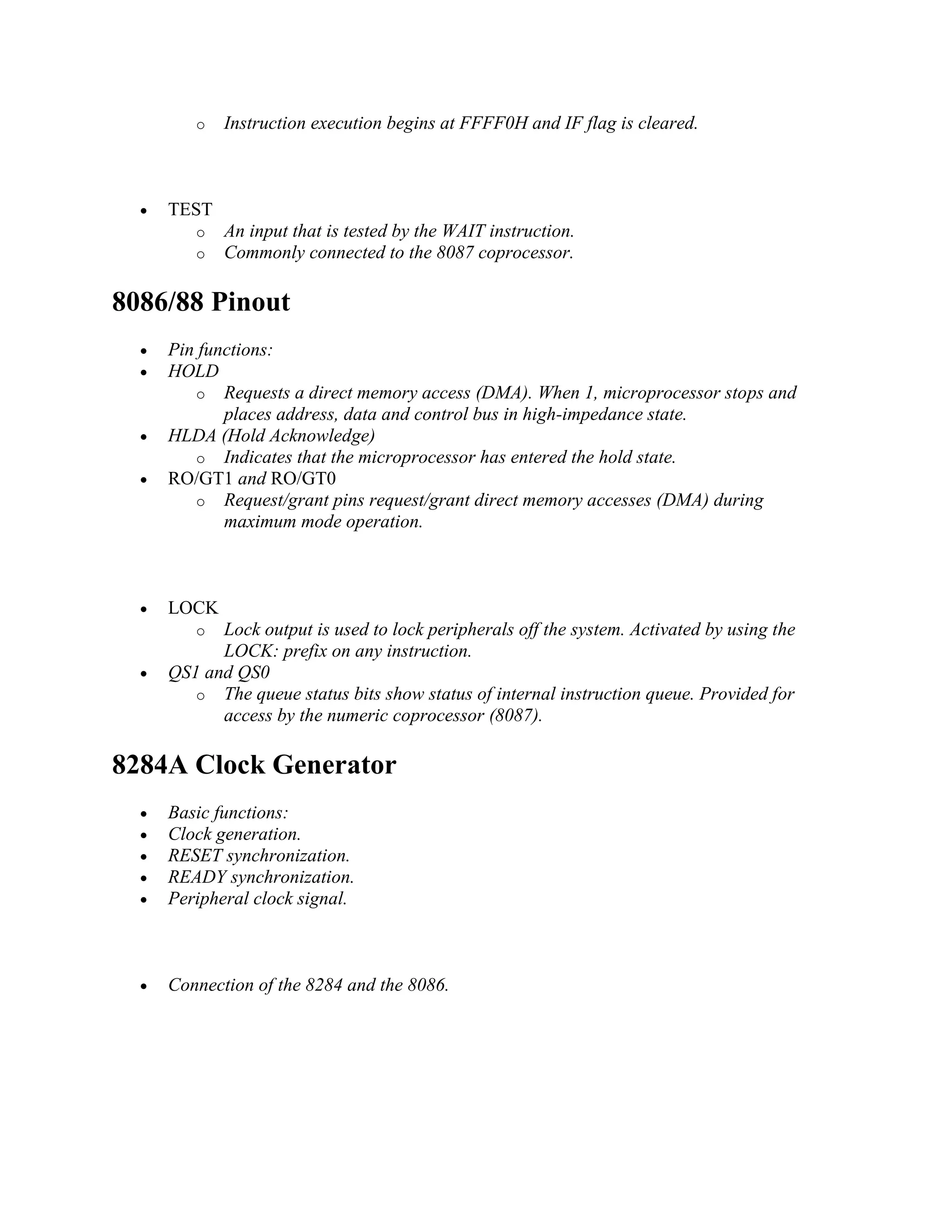 o Instruction execution begins at FFFF0H and IF flag is cleared.
 TEST
o An input that is tested by the WAIT instruction.
o Commonly connected to the 8087 coprocessor.
8086/88 Pinout
 Pin functions:
 HOLD
o Requests a direct memory access (DMA). When 1, microprocessor stops and
places address, data and control bus in high-impedance state.
 HLDA (Hold Acknowledge)
o Indicates that the microprocessor has entered the hold state.
 RO/GT1 and RO/GT0
o Request/grant pins request/grant direct memory accesses (DMA) during
maximum mode operation.
 LOCK
o Lock output is used to lock peripherals off the system. Activated by using the
LOCK: prefix on any instruction.
 QS1 and QS0
o The queue status bits show status of internal instruction queue. Provided for
access by the numeric coprocessor (8087).
8284A Clock Generator
 Basic functions:
 Clock generation.
 RESET synchronization.
 READY synchronization.
 Peripheral clock signal.
 Connection of the 8284 and the 8086.
 