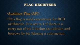 •Auxiliary Flag (AF):-
•This flag is used executively for BCD
arithmetic. It is set to 1 if there is a
carry out of bit 3 during an addition and
borrows by bit 3during a subtraction.
 