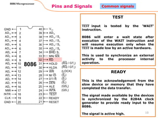 Pins and Signals
8086 Microprocessor
10
Common signals
TEST
𝐓𝐄𝐒𝐓 input is tested by the ‘WAIT’
instruction.
8086 will enter a wait state after
execution of the WAIT instruction and
will resume execution only when the
𝐓𝐄𝐒𝐓 is made low by an active hardware.
This is used to synchronize an external
activity to the processor internal
operation.
READY
This is the acknowledgement from the
slow device or memory that they have
completed the data transfer.
The signal made available by the devices
is synchronized by the 8284A clock
generator to provide ready input to the
8086.
The signal is active high.
 