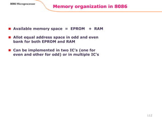 Memory organization in 8086
112
8086 Microprocessor
Available memory space = EPROM + RAM
Allot equal address space in odd and even
bank for both EPROM and RAM
Can be implemented in two IC’s (one for
even and other for odd) or in multiple IC’s
 