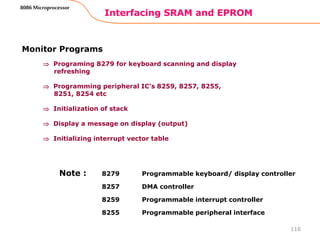 Interfacing SRAM and EPROM
116
8086 Microprocessor
Monitor Programs
 Programing 8279 for keyboard scanning and display
refreshing
 Programming peripheral IC’s 8259, 8257, 8255,
8251, 8254 etc
 Initialization of stack
 Display a message on display (output)
 Initializing interrupt vector table
8279 Programmable keyboard/ display controller
8257 DMA controller
8259 Programmable interrupt controller
8255 Programmable peripheral interface
Note :
 