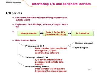 Interfacing I/O and peripheral devices
117
8086 Microprocessor
I/O devices
 For communication between microprocessor and
outside world
 Keyboards, CRT displays, Printers, Compact Discs
etc.

 Data transfer types
Microprocessor I/ O devices
Ports / Buffer IC’s
(interface circuitry)
Programmed I/ O
Data transfer is accomplished
through an I/O port
controlled by software
Interrupt driven I/ O
I/O device interrupts the
processor and initiate data
transfer
Direct memory access
Data transfer is achieved by
bypassing the microprocessor
Memory mapped
I/O mapped
 