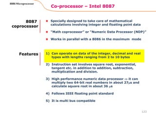 Co-processor – Intel 8087
123
8086 Microprocessor
Specially designed to take care of mathematical
calculations involving integer and floating point data
“Math coprocessor” or “Numeric Data Processor (NDP)”
Works in parallel with a 8086 in the maximum mode
8087
coprocessor
1) Can operate on data of the integer, decimal and real
types with lengths ranging from 2 to 10 bytes
2) Instruction set involves square root, exponential,
tangent etc. in addition to addition, subtraction,
multiplication and division.
3) High performance numeric data processor  it can
multiply two 64-bit real numbers in about 27s and
calculate square root in about 36 s
4) Follows IEEE floating point standard
5) It is multi bus compatible
Features
 