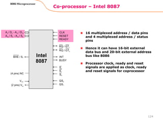 Co-processor – Intel 8087
124
8086 Microprocessor
16 multiplexed address / data pins
and 4 multiplexed address / status
pins
Hence it can have 16-bit external
data bus and 20-bit external address
bus like 8086
Processor clock, ready and reset
signals are applied as clock, ready
and reset signals for coprocessor
 