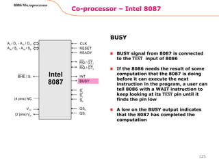 Co-processor – Intel 8087
125
8086 Microprocessor
BUSY signal from 8087 is connected
to the 𝐓𝐄𝐒𝐓 input of 8086
If the 8086 needs the result of some
computation that the 8087 is doing
before it can execute the next
instruction in the program, a user can
tell 8086 with a WAIT instruction to
keep looking at its 𝐓𝐄𝐒𝐓 pin until it
finds the pin low
A low on the BUSY output indicates
that the 8087 has completed the
computation
BUSY
 