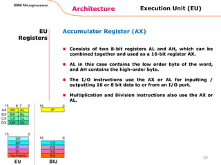Architecture
8086 Microprocessor
30
EU
Registers
Accumulator Register (AX)
Consists of two 8-bit registers AL and AH, which can be
combined together and used as a 16-bit register AX.
AL in this case contains the low order byte of the word,
and AH contains the high-order byte.
The I/O instructions use the AX or AL for inputting /
outputting 16 or 8 bit data to or from an I/O port.
Multiplication and Division instructions also use the AX or
AL.
Execution Unit (EU)
 