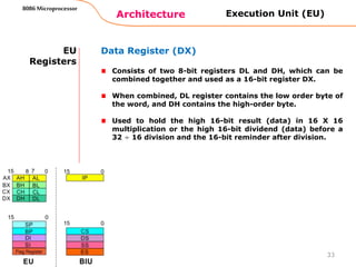 Architecture
8086 Microprocessor
33
EU
Registers
Data Register (DX)
Consists of two 8-bit registers DL and DH, which can be
combined together and used as a 16-bit register DX.
When combined, DL register contains the low order byte of
the word, and DH contains the high-order byte.
Used to hold the high 16-bit result (data) in 16 X 16
multiplication or the high 16-bit dividend (data) before a
32 ÷ 16 division and the 16-bit reminder after division.
Execution Unit (EU)
 