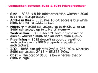 Comparison between 8085 & 8086 Microprocessor
• Size − 8085 is 8-bit microprocessor, whereas 8086
is 16-bit microprocessor.
• Address Bus − 8085 has 16-bit address bus while
8086 has 20-bit address bus.
• Memory − 8085 can access up to 64Kb, whereas
8086 can access up to 1 Mb of memory.
• Instruction − 8085 doesn’t have an instruction
queue, whereas 8086 has an instruction queue.
• Pipelining − 8085 doesn’t support a pipelined
architecture while 8086 supports a pipelined
architecture.
• I/O − 8085 can address 2^8 = 256 I/O's, whereas
8086 can access 2^16 = 65,536 I/O's.
• Cost − The cost of 8085 is low whereas that of
8086 is high.
 