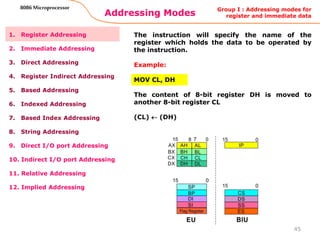 Addressing Modes
45
8086 Microprocessor
1. Register Addressing
2. Immediate Addressing
3. Direct Addressing
4. Register Indirect Addressing
5. Based Addressing
6. Indexed Addressing
7. Based Index Addressing
8. String Addressing
9. Direct I/O port Addressing
10. Indirect I/O port Addressing
11. Relative Addressing
12. Implied Addressing
The instruction will specify the name of the
register which holds the data to be operated by
the instruction.
Example:
MOV CL, DH
The content of 8-bit register DH is moved to
another 8-bit register CL
(CL)  (DH)
Group I : Addressing modes for
register and immediate data
 