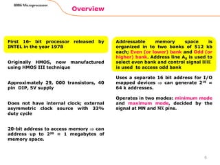 Overview
8086 Microprocessor
First 16- bit processor released by
INTEL in the year 1978
Originally HMOS, now manufactured
using HMOS III technique
Approximately 29, 000 transistors, 40
pin DIP, 5V supply
Does not have internal clock; external
asymmetric clock source with 33%
duty cycle
20-bit address to access memory  can
address up to 220 = 1 megabytes of
memory space.
Addressable memory space is
organized in to two banks of 512 kb
each; Even (or lower) bank and Odd (or
higher) bank. Address line A0 is used to
select even bank and control signal 𝐁𝐇𝐄
is used to access odd bank
Uses a separate 16 bit address for I/O
mapped devices  can generate 216 =
64 k addresses.
Operates in two modes: minimum mode
and maximum mode, decided by the
signal at MN and 𝐌𝐗 pins.
6
 