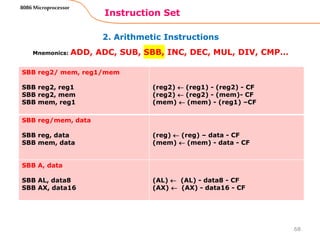 2. Arithmetic Instructions
Instruction Set
68
8086 Microprocessor
Mnemonics: ADD, ADC, SUB, SBB, INC, DEC, MUL, DIV, CMP…
SBB reg2/ mem, reg1/mem
SBB reg2, reg1
SBB reg2, mem
SBB mem, reg1
(reg2)  (reg1) - (reg2) - CF
(reg2)  (reg2) - (mem)- CF
(mem)  (mem) - (reg1) –CF
SBB reg/mem, data
SBB reg, data
SBB mem, data
(reg)  (reg) – data - CF
(mem)  (mem) - data - CF
SBB A, data
SBB AL, data8
SBB AX, data16
(AL)  (AL) - data8 - CF
(AX)  (AX) - data16 - CF
 