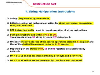 4. String Manipulation Instructions
Instruction Set
84
8086 Microprocessor
 String : Sequence of bytes or words
 8086 instruction set includes instruction for string movement, comparison,
scan, load and store.
 REP instruction prefix : used to repeat execution of string instructions
 String instructions end with S or SB or SW.
S represents string, SB string byte and SW string word.
 Offset or effective address of the source operand is stored in SI register and
that of the destination operand is stored in DI register.
 Depending on the status of DF, SI and DI registers are automatically
updated.
 DF = 0  SI and DI are incremented by 1 for byte and 2 for word.
 DF = 1  SI and DI are decremented by 1 for byte and 2 for word.
 