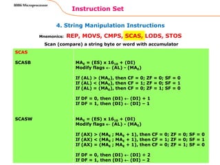 4. String Manipulation Instructions
Instruction Set
88
8086 Microprocessor
Mnemonics: REP, MOVS, CMPS, SCAS, LODS, STOS
SCAS
SCASB
SCASW
MAE = (ES) x 1610 + (DI)
Modify flags  (AL) - (MAE)
If (AL) > (MAE), then CF = 0; ZF = 0; SF = 0
If (AL) < (MAE), then CF = 1; ZF = 0; SF = 1
If (AL) = (MAE), then CF = 0; ZF = 1; SF = 0
If DF = 0, then (DI)  (DI) + 1
If DF = 1, then (DI)  (DI) – 1
MAE = (ES) x 1610 + (DI)
Modify flags  (AL) - (MAE)
If (AX) > (MAE ; MAE + 1), then CF = 0; ZF = 0; SF = 0
If (AX) < (MAE ; MAE + 1), then CF = 1; ZF = 0; SF = 1
If (AX) = (MAE ; MAE + 1), then CF = 0; ZF = 1; SF = 0
If DF = 0, then (DI)  (DI) + 2
If DF = 1, then (DI)  (DI) – 2
Scan (compare) a string byte or word with accumulator
 