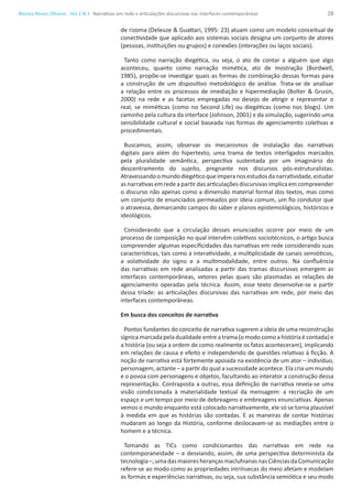28Revista Novos Olhares - Vol.1 N.1
de rizoma (Deleuze & Guattari, 1995: 23) atuam como um modelo conceitual de
conectividade que aplicado aos sistemas sociais designa um conjunto de atores
(pessoas, instituições ou grupos) e conexões (interações ou laços sociais).
Tanto como narração diegética, ou seja, o ato de contar a alguém que algo
aconteceu, quanto como narração mimética, ato de mostração (Bordwell,
1985), propõe-se investigar quais as formas de combinação dessas formas para
a construção de um dispositivo metodológico de análise. Trata-se de analisar
a relação entre os processos de imediação e hipermediação (Bolter & Grusin,
2000) na rede e as facetas empregadas no desejo de atingir e representar o
real, se miméticas (como no Second Life) ou diegéticas (como nos blogs). Um
caminho pela cultura da interface (Johnson, 2001) e da simulação, sugerindo uma
sensibilidade cultural e social baseada nas formas de agenciamento coletivas e
procedimentais.
Buscamos, assim, observar os mecanismos de instalação das narrativas
digitais para além do hipertexto, uma trama de textos interligados marcados
pela pluralidade semântica, perspectiva sustentada por um imaginário do
descentramento do sujeito, pregnante nos discursos pós-estruturalistas.
Atravessandoomundodiegéticoqueimperanosestudosdanarratividade,estudar
asnarrativasemredeapartirdasarticulaçõesdiscursivasimplicaemcompreender
o discurso não apenas como a dimensão material formal dos textos, mas como
um conjunto de enunciados permeados por ideia comum, um fio condutor que
o atravessa, demarcando campos do saber e planos epistemológicos, históricos e
ideológicos.
Considerando que a circulação desses enunciados ocorre por meio de um
processo de composição no qual intervêm coletivos sociotécnicos, o artigo busca
compreender algumas especificidades das narrativas em rede considerando suas
características, tais como a interatividade, a multiplicidade de canais semióticos,
a volatividade do signo e a multimodalidade, entre outros. Na confluência
das narrativas em rede analisadas a partir das tramas discursivas emergem as
interfaces contemporâneas, vetores pelas quais são plasmadas as relações de
agenciamento operadas pela técnica. Assim, esse texto desenvolve-se a partir
dessa tríade: as articulações discursivas das narrativas em rede, por meio das
interfaces contemporâneas.
Em busca dos conceitos de narrativa
Pontos fundantes do conceito de narrativa sugerem a ideia de uma reconstrução
sígnicamarcadapeladualidade entreatrama(omodocomoahistóriaécontada)e
a história (ou seja a ordem de como realmente os fatos aconteceram), implicando
em relações de causa e efeito e independendo de questões relativas à ficção. A
noção de narrativa está fortemente apoiada na existência de um ator – indivíduo,
personagem, actante – a partir do qual a sucessidade acontece. Ela cria um mundo
e o povoa com personagens e objetos, facultando ao interator a construção dessa
representação. Contraposta a outras, essa definição de narrativa revela-se uma
visão condicionada à materialidade textual da mensagem: a recriação de um
espaço e um tempo por meio de debreagens e embreagens enunciativas. Apenas
vemos o mundo enquanto está colocado narrativamente, ele só se torna plausível
à medida em que as histórias são contadas. E as maneiras de contar histórias
mudaram ao longo da História, conforme deslocavam-se as mediações entre o
homem e a técnica.
Tomando as TICs como condicionantes das narrativas em rede na
contemporaneidade – e desviando, assim, de uma perspectiva determinista da
tecnologia–,umadasmaioresherançasmacluhianasnasCiênciasdaComunicação
refere-se ao modo como as propriedades intrínsecas do meio afetam e modelam
as formas e experiências narrativas, ou seja, sua substância semiótica e seu modo
Narrativas em rede e articulações discursivas nas interfaces contemporâneas
 