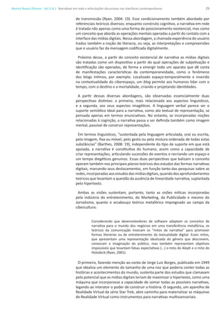 29Revista Novos Olhares - Vol.1 N.1
de transmissão (Ryan, 2004: 19). Esse condicionamento também abordado por
referenciais teóricos diversos: enquanto construto cognitivo, a narrativa em rede
é tratada não apenas como uma forma de posicionamento existencial, mas como
um conceito que aborda as operações mentais operadas a partir do contato com a
interface das mídias digitais. Nessa abordagem, a chamada experiência do usuário
traduz também a noção de literacia, ou seja, as interpretações e compreensões
que o usuário faz da mensagem codificada digitalmente.
Próximo desse, a partir do conceito existencial de narrativa as mídias digitais
são tratadas como um dispositivo a partir do qual operações de subjetivação e
identificação são operadas, de forma a emergir todo um aparato que dê conta
de manifestações características da contemporaneidade, como o fenômeno
dos blogs íntimos, por exemplo. Localizado espaço-temporalmente e inserido
na contextualidade do ciberespaço, um blog permite aos humanos lidar com o
tempo, com o destino e a mortalidade, criando e projetando identidades.
A partir dessas diversas abordagens, são observadas essencialmente duas
perspectivas distintas: a primeira, mais relacionada aos aspectos linguísticos,
e a segunda, aos seus aspectos imagéticos. A linguagem verbal parece ser o
suporte semiótico ideal para a narrativa, como ato textual de representação, se
pensada apenas em termos enunciativos. No entanto, se incorporadas noções
relacionadas à cognição, a narrativa passa a ser definida também como imagem
mental, passível de construir representações.
Em termos linguísticos, “sustentada pela linguagem articulada, oral ou escrita,
pela imagem, fixa ou móvel, pelo gesto ou pela mistura ordenada de todas estas
substâncias” (Barthes, 2008: 19), independente do tipo de suporte em que está
apoiada, a narrativa é constitutiva do humano, assim como a capacidade de
criar representações, articulando sucessões de eventos e recriando um espaço e
um tempo diegéticos genuínos. Essas duas perspectivas que balizam o conceito
operam também nos principais planos teóricos dos estudos das formas narrativas
digitais, marcando seus deslocamentos, em função tanto das pesquisas sobre as
redes,incorporadasaosestudos dasmídias digitais,quando dosaprofundamentos
teóricos que levantam a questão da ausência de linearidade narrativa, suplantada
pelo hipertexto.
Ambas as visões sustentam, portanto, tanto as visões míticas incorporadas
pela indústria do entretenimento, do Marketing, da Publicidade e mesmo do
Jornalismo, quanto o arcabouço teórico metafórico impregnado ao campo da
cibercultura:
Considerando que desenvolvedores de software adaptam os conceitos de
narrativa para o mundo dos negócios em uma transferência metafórica, os
teóricos da comunicação invocam os “mitos da narrativa” para promover
formas literárias ou de entretenimento da textualidade digital. Esses mitos,
que apresentam uma representação idealizada do gênero que descrevem,
convocam a imaginação do público, mas também representam objetivos
impossíveis que levantam falsas expectativas (...) o mito do Aleph e o mito do
Holodeck (Ryan, 2001).
O primeiro, fazendo menção ao conto de Jorge Luis Borges, publicado em 1949
que idealiza um elemento do tamanho de uma noz que poderia conter todas as
histórias e acontecimentos do mundo, sustenta parte dos estudos que clamavam
pelo potencial que as mídias digitais teriam de maximizar o hipertexto, como uma
máquina que incorporasse a capacidade de somar todas as possíveis narrativas,
legando ao interator o poder de construir a história. O segundo, um aparelho de
Realidade Virtual da série Star Trek, abre caminho para materializar as máquinas
de Realidade Virtual como instrumentos para narrativas multissensoriais.
Narrativas em rede e articulações discursivas nas interfaces contemporâneas
 
