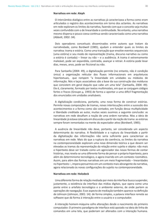 30Revista Novos Olhares - Vol.1 N.1
Narrativas em rede: Aleph
O intercâmbio dialógico entre as narrativas já caracterizava a forma como eram
articulados o registro dos acontecimentos em torno dos actantes. As narrativas
em rede exploram os limites da narrativa, fazendo com que o conceito seja muitas
vezes confundido com o de linearidade e continuidade. No entanto, uma narrativa
mesmo dispersa e pouco coesa continua sendo caracterizada como uma narrativa
(Abbott, 2002: 34).
Dois operadores conceituais disseminados entre autores que tratam da
narratividade, como Bordwell (1985), ajudam a entender quais os limites da
narrativa: trama e estória. Como uma transação que envolve eventos sequenciais
(uma estória) e seu modo de representação (trama, discurso narrativo ou como
a estória é contada) – linear ou não – e a audiência. A trama é extremamente
maleável, pode ser expandida, contraída, avançar e retrair. A estória pode levar
dias, meses, anos, pode ser ficcional ou não.
Para Santaella (2004: 49), a digitalização permite (no entanto, não é condição
única) a organização reticular dos fluxos informacionais em arquiteturas
hipertextuais, 	 que rompem “a linearidade em unidades ou módulos de
informação. Nós e laços associativos são a base da sua construção das molduras
que consistem em geral daquilo que cabe um uma tela” (Santaella, 2004: 49).
Ele é, claramente, formado por textos multimodais, em que se conjugam códigos
fortes e fracos (Groupe µ, 1993) de forma a apontar a uma difícil fragmentação
dos enunciados em unidades analisáveis.
A digitalização condiciona, portanto, uma nova forma de construir estórias.
Permite novas composições de tramas, novas interlocuções entre a sucessão dos
acontecimentos e a forma como são contados; em função dessa multiplicidade
e liberdade creditada ao autor, muitas vezes ouvimos a seguinte conclusão: as
narrativas em rede desafiam a noção de uma ordem narrativa. Mas a ideia de
linearidade já estava colocada em discussão a partir da noção de trama: as estórias
sempre foram remontadas na mente do espectador ativo (Bordwell, 1985).
A ausência de linearidade não deve, portanto, ser considerada um aspecto
determinante da narrativa. A flexibilidade e a ruptura da linearidade a partir
da digitalização das informações não seria suficiente para caracterizar as
narrativas em rede. Mais do que a ruptura da coerência, os limites da narrativa
na contemporaneidade exploram uma nova dimensão teórica a que devem ser
elevadas as tramas da representação da relação entre sujeito e objeto: não mais
o hipertexto deve ser tratado como um agenciador das novas formas de contar
histórias, mas revela-se uma diferente forma de pensar o próprio hipertexto, para
além do determinismo tecnológico, e agora inserido em um contexto rizomático.
Assim, para além das formas narrativas em um meio fragmentado – linearidades
no hipertexto –, impera pensarmos em um contexto mais abrangente da narrativa,
agora relacionado às novas configurações do sujeito na contemporaneidade.
Narrativas em rede: Holodeck
Uma diferente forma de relação mediada por meio da interface busca suspender,
justamente, a existência da interface das mídias digitais, que opera como uma
ponte entre o artefato tecnológico e o ambiente externo, de onde partem as
operações de navegação. Esse aspecto de mediação também aparece na definição
de Johnson (Johnson, 2001: 14): de forma simples, a palavra interface remete ao
software que dá forma à interação entre o usuário e o computador.
A interação homem-máquina sofre alterações desde o nascimento do primeiro
computador. O primeiro paradigma de interface está apoiado na ideia de linha de
comandos em uma tela, que poderiam ser alterados com a interação humana.
Narrativas em rede e articulações discursivas nas interfaces contemporâneas
 