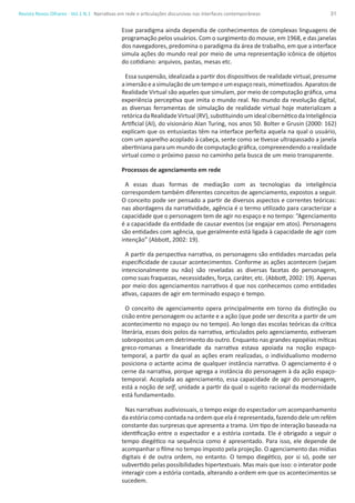 31Revista Novos Olhares - Vol.1 N.1
Esse paradigma ainda dependia de conhecimentos de complexas linguagens de
programação pelos usuários. Com o surgimento do mouse, em 1968, e das janelas
dos navegadores, predomina o paradigma da área de trabalho, em que a interface
simula ações do mundo real por meio de uma representação icônica de objetos
do cotidiano: arquivos, pastas, mesas etc.
Essa suspensão, idealizada a partir dos dispositivos de realidade virtual, presume
aimersãoeasimulaçãodeumtempoeumespaçoreais,mimetizados.Aparatosde
Realidade Virtual são aqueles que simulam, por meio de computação gráfica, uma
experiência perceptiva que imita o mundo real. No mundo da revolução digital,
as diversas ferramentas de simulação de realidade virtual hoje materializam a
retóricadaRealidadeVirtual(RV),substituindoumidealcibernéticodaInteligência
Artificial (AI), do visionário Alan Turing, nos anos 50. Bolter e Grusin (2000: 162)
explicam que os entusiastas têm na interface perfeita aquela na qual o usuário,
com um aparelho acoplado à cabeça, sente como se tivesse ultrapassado a janela
abertiniana para um mundo de computação gráfica, compreeendendo a realidade
virtual como o próximo passo no caminho pela busca de um meio transparente.
Processos de agenciamento em rede
A essas duas formas de mediação com as tecnologias da inteligência
correspondem também diferentes conceitos de agenciamento, expostos a seguir.
O conceito pode ser pensado a partir de diversos aspectos e correntes teóricas:
nas abordagens da narratividade, agência é o termo utilizado para caracterizar a
capacidade que o personagem tem de agir no espaço e no tempo: “Agenciamento
é a capacidade da entidade de causar eventos (se engajar em atos). Personagens
são entidades com agência, que geralmente está ligada à capacidade de agir com
intenção” (Abbott, 2002: 19).
A partir da perspectiva narrativa, os personagens são entidades marcadas pela
especificidade de causar acontecimentos. Conforme as ações acontecem (sejam
intencionalmente ou não) são reveladas as diversas facetas do personagem,
como suas fraquezas, necessidades, força, caráter, etc. (Abbott, 2002: 19). Apenas
por meio dos agenciamentos narrativos é que nos conhecemos como entidades
ativas, capazes de agir em terminado espaço e tempo.
O conceito de agenciamento opera principalmente em torno da distinção ou
cisão entre personagem ou actante e a ação (que pode ser descrita a partir de um
acontecimento no espaço ou no tempo). Ao longo das escolas teóricas da crítica
literária, esses dois polos da narrativa, articulados pelo agenciamento, estiveram
sobrepostos um em detrimento do outro. Enquanto nas grandes epopéias míticas
greco-romanas a linearidade da narrativa estava apoiada na noção espaço-
temporal, a partir da qual as ações eram realizadas, o individualismo moderno
posiciona o actante acima de qualquer instância narrativa. O agenciamento é o
cerne da narrativa, porque agrega a instância do personagem à da ação espaço-
temporal. Acoplada ao agenciamento, essa capacidade de agir do personagem,
está a noção de self, unidade a partir da qual o sujeito racional da modernidade
está fundamentado.
Nas narrativas audiviosuais, o tempo exige do espectador um acompanhamento
da estória como contada na ordem que ela é representada, fazendo dele um refém
constante das surpresas que apresenta a trama. Um tipo de interação baseada na
identificação entre o espectador e a estória contada. Ele é obrigado a seguir o
tempo diegético na sequência como é apresentado. Para isso, ele depende de
acompanhar o filme no tempo imposto pela projeção. O agenciamento das mídias
digitais é de outra ordem, no entanto. O tempo diegético, por si só, pode ser
subvertido pelas possibilidades hipertextuais. Mas mais que isso: o interator pode
interagir com a estória contada, alterando a ordem em que os acontecimentos se
sucedem.
Narrativas em rede e articulações discursivas nas interfaces contemporâneas
 