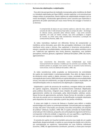 32Revista Novos Olhares - Vol.1 N.1
Na trama das objetivações e subjetivações
Para além das perspectivas da mediação incorporadas pelas metáforas do Aleph
e o Holodeck explicitadas por Ryan (2001), convém explicitar o nó conceitual que
integra ambas as perspectivas. Novos regimes de subjetividade emergem com as
novas tecnologias, introduzindo agenciamento como conceito que materializa a
geometria de poder plasmada por essas novas formas de conjugar o humano e
as técnicas:
A compreensão da época em que vivemos apóia-se, cada dia mais, sobre o
conceito de rede. A rede atravessa hoje todos os campos do saber – da biologia
às ciências sociais, passando pelas ciências exatas – seja como conceito
específico, em cada um destes campos, seja como paradigma e imagem
do mundo, ou ainda como rede sociotécnicas necessárias a produção do
conhecimento (Parente, 2000: 171).
As redes rizomáticas implicam em diferentes formas de compreender as
metáforas acima elencadas, para além das percepções individuais e da relação
interfacial entre corpo e técnica. Elas suplantam o binarismo estruturalista e
elevam a questão das multiplicidades, considerando uma cadeia semiótica como
um “tubérculo que aglomera atos muito diversos, linguísticos, mas também
perceptivos, mímicos, gestuais, cogitativos” (Deleuze & Guattari, 1996: 16). Assim,
agenciamento é
esse crescimento das dimensões numa multiplicidade que muda
necessariamente de natureza à medida que ela aumenta suas conexões. Não
existem pontos ou posições num rizoma como se encontra numa estrutura,
numa árvore, numa raiz (Deleuze & Guattari, 1996: 16).
As redes sociotécnicas estão acopladas ao deslocamento da centralidade
do sujeito da modernidade à contemporaneidade. Para além da lógica binária
da dicotomia entre sujeito e objeto, pessoas e coisas, sociedade e natureza, a
concepçãodeator(Latour,2005)admiteumsujeitodobradoemumamultiplicidade
virtual, uma obra em andamento, um jogo de potencializações e atualizações, de
retroalimentações entre os mecanismos de objetivação e subjetivação.
Subjetivados a partir de processos de resistência, emergem efeitos de sentido
de sujeitos singulares, desejantes do reconhecimento individual. Objetivados
pelas práticas discursivas, integram essas relações de poder que passam pelo
agenciamento coletivo da enunciação, pelas determinações coletivas sociais.
Novas formas de agenciamento, portanto. Novas formas de conceber o sujeito,
não mais de acordo com os mecanismos de identificação e projeção idealizados
pelo dispositivo do cinema e operados a partir das janelas miméticas.
O corpo sem órgão é o termo de Deleuze e Guattari para definir o modelo
epistemológico do sujeito na contemporaneidade. Conceituado pela sua negação,
ou seja, não como “uma noção, um conceito, mas antes uma prática, um conjunto
de práticas” (Deleuze, Guattari, 1996: 09). O sujeito centrado da modernidade,
amarrado por três instâncias, propunha uma articulação do organismo de forma a
corresponder à ideia de unidade: o organismo, em sua superfície, a significância,
em sua conjunção sígnica e a subjetivação, do ser/estar sujeito.
O conceito de sujeito em Couchot também presume essa noção de um sujejto
aparelhado, despersonalizado: o sujeito-se, que emerge da relação com a técnica,
em contraposição ao sujeito-eu, representado em suas histórias individuais
(Couchot, 1998). Os agenciamentos constituem, portanto, a chave para transpor
Narrativas em rede e articulações discursivas nas interfaces contemporâneas
 
