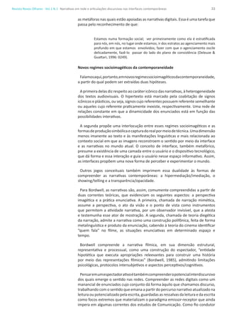 33Revista Novos Olhares - Vol.1 N.1
as metáforas nas quais estão apoiadas as narrativas digitais. Essa é uma tarefa que
passa pelo reconhecimento de que:
Estamos numa formação social; ver primeiramente como ela é estratificada
para nós, em nós, no lugar onde estamos; ir dos estratos ao agenciamento mais
profundo em que estamos envolvidos; fazer com que o agenciamento oscile
delicadamente, fazê-lo passar do lado do plano de consistência (Deleuze &
Guattari, 1996: 0249).
Novos regimes socioimagéticos da contemporaneidade
Falamosaqui,portanto,emnovosregimessocioimagéticosdacontemporaneidade,
a partir do qual podem ser extraídas duas hipóteses.
A primeira delas diz respeito ao caráter icônico das narrativas, à heterogeneidade
dos textos audiovisuais. O hipertexto está marcado pela coabitação de signos
icônicos e plásticos, ou seja, signos cujo referentes possuem referente semelhante
ou aqueles cujo referente praticamente inexiste, respectivamente. Uma rede de
relações constante em que a dinamicidade dos enunciados está em função das
possibilidades interativas.
A segunda propõe uma interlocução entre esses regimes socioimagéticos e as
formasdeproduçãosimbólicaecapturadorealpormeiodetécnica.Umadimensão
menos imanente ao texto e às manifestações linguísticas e mais relacionada ao
contexto social em que as imagens reconstroem o sentido por meio da interface
e as narrativas no mundo atual. O conceito de interface, também metafórico,
presume a existência de uma camada entre o usuário e o dispositivo tecnológico,
que dá forma e essa interação e guia o usuário nesse espaço informativo. Assim,
as interfaces propõem uma nova forma de perceber e experimentar o mundo.
Outros jogos conceituais também imprimem essa dualidade às formas de
compreender as narrativas contemporâneas: a hipermediação/imediação, o
showing/telling e a transparência/opacidade.
Para Bordwell, as narrativas são, assim, comumente compreendidas a partir de
duas correntes teóricas, que evidenciam os seguintes aspectos: a perspectiva
imagética e a prática enunciativa. A primeira, chamada de narração mimética,
assume a perspectiva, o ato da visão e o ponto de vista como instrumentos
que permitem a atividade narrativa, por um observador invisível, que a atesta
e testemunha esse ator de mostração. A segunda, chamada de teoria diegética
da narração, admite a narrativa como uma construção polifônica, feita de forma
metalinguística e produto da enunciação, cabendo à teoria do cinema identificar
“quem fala” no filme, as situações enunciativas em determinado espaço e
tempo.
Bordwell compreende a narrativa fílmica, em sua dimensão estrutural,
representativa e processual, como uma construção do espectador, “entidade
hipotética que executa apropriações releevantes para construir uma história
por meio das representações fílmicas” (Bordwell, 1985), admitindo limitações
psicológicas, protocolos intersubjetivos e aspectos perceptivos/cognitivos.
Pensaremumespectadorativoétambémcompreenderopotencialinterdiscursivo
dos quais emerge o sentido nas redes. Compreender as redes digitais como um
manancial de enunciados cujo conjunto dá forma àquilo que chamamos discurso,
trabalhando com o sentido que emana a partir do percurso narrativo atualizado na
leitura ou potencializado pela escrita, guardadas as ressalvas da leitura e da escrita
como focos extremos que materializam o paradigma emissor-receptor que ainda
impera em algumas correntes dos estudos de Comunicação. Como fio condutor
Narrativas em rede e articulações discursivas nas interfaces contemporâneas
 