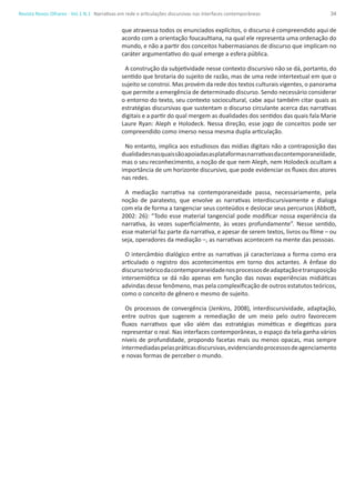 34Revista Novos Olhares - Vol.1 N.1
que atravessa todos os enunciados explícitos, o discurso é compreendido aqui de
acordo com a orientação foucaultiana, na qual ele representa uma ordenação do
mundo, e não a partir dos conceitos habermasianos de discurso que implicam no
caráter argumentativo do qual emerge a esfera pública.
A construção da subjetividade nesse contexto discursivo não se dá, portanto, do
sentido que brotaria do sujeito de razão, mas de uma rede intertextual em que o
sujeito se constroi. Mas provém da rede dos textos culturais vigentes, o panorama
que permite a emergência de determinado discurso. Sendo necessário considerar
o entorno do texto, seu contexto sociocultural, cabe aqui também citar quais as
estratégias discursivas que sustentam o discurso circulante acerca das narrativas
digitais e a partir do qual mergem as dualidades dos sentidos das quais fala Marie
Laure Ryan: Aleph e Holodeck. Nessa direção, esse jogo de conceitos pode ser
compreendido como imerso nessa mesma dupla articulação.
No entanto, implica aos estudiosos das mídias digitais não a contraposição das
dualidadesnasquaissãoapoiadasasplataformasnarrativasdacontemporaneidade,
mas o seu reconhecimento, a noção de que nem Aleph, nem Holodeck ocultam a
importância de um horizonte discursivo, que pode evidenciar os fluxos dos atores
nas redes.
A mediação narrativa na contemporaneidade passa, necessariamente, pela
noção de paratexto, que envolve as narrativas interdiscursivamente e dialoga
com ela de forma a tangenciar seus conteúdos e deslocar seus percursos (Abbott,
2002: 26): “Todo esse material tangencial pode modificar nossa experiência da
narrativa, às vezes superficialmente, às vezes profundamente”. Nesse sentido,
esse material faz parte da narrativa, e apesar de serem textos, livros ou filme – ou
seja, operadores da mediação –, as narrativas acontecem na mente das pessoas.
O intercâmbio dialógico entre as narrativas já caracterizava a forma como era
articulado o registro dos acontecimentos em torno dos actantes. A ênfase do
discursoteóricodacontemporaneidadenosprocessosdeadaptaçãoetransposição
intersemiótica se dá não apenas em função das novas experiências midiáticas
advindas desse fenômeno, mas pela complexificação de outros estatutos teóricos,
como o conceito de gênero e mesmo de sujeito.
Os processos de convergência (Jenkins, 2008), interdiscursividade, adaptação,
entre outros que sugerem a remediação de um meio pelo outro favorecem
fluxos narrativos que vão além das estratégias miméticas e diegéticas para
representar o real. Nas interfaces contemporâneas, o espaço da tela ganha vários
níveis de profundidade, propondo facetas mais ou menos opacas, mas sempre
intermediadaspelaspráticasdiscursivas,evidenciandoprocessosdeagenciamento
e novas formas de perceber o mundo.
Narrativas em rede e articulações discursivas nas interfaces contemporâneas
 