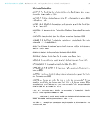 35Revista Novos Olhares - Vol.1 N.1
Referências bibliográficas
ABBOTT, P. The Cambridge Introduction to Narrative. Cambridge e Nova Iorque:
Cambridge University Press, 2002.
BARTHES, R. Análise estrutural da narrativa. 5ª. ed. Petrópolis, RJ: Vozes, 2008.
Publicado em 1966.
BOLTER, J. D. & GRUSIN, R. Remediation: understanding New Media. Cambridge:
The MIT Press, 2000.
BORDWELL, D. Narration in the Fiction Film. Madison: University of Wisconsin,
1985.
COUCHOT, E. La technologie dans l’art. Nîmes: Jacqueline Chambon, 1998.
DELEUZE, G. & GUATTARI, F. Mil platôs: capitalismo e esquizofrenia. São Paulo:
Editora 34, 1995 (Coleção TRANS).
GROUPE µ, Philippe. Tratado del signo visual, Para una retórica de la imagen.
Madrid: Cátedra, 1993.
JENKINS, H. Cultura da Convergência. São Paulo: Aleph, 2008.
JOHNSON, S. Cultura da interface. Rio de Janeiro: Jorge Zahar, 2001.
LATOUR, B. Reassembling the social. New York: Oxford University Press, 2005.
MAINGUENEAU, D. Cenas da Enunciação. Curitiba: Criar, 2006
MARCUSCHI, L. A. & XAVIER, A. C. Hipertexto e gêneros digitais. Rio de Janeiro:
Lucerna, 2004.
MURRAY, J. Hamlet no Holodeck: o futuro da narrativa no ciberespaço. São Paulo:
Itaú Cultural/Unesp, 2003.
PARENTE, A. “Pensar em rede. Do livro às redes de comunicação”. Revista
Brasileira de Ciências da Comunicação. Vol. XXIII, n. 1. Rio de Janeiro, 2000.
Disponível em: http://revcom2.portcom.intercom.org.br/index.php/rbcc/article/
viewFile/799/582. Acesso em 22/10/2011.
RYAN, M.-L. Narrative across Media: The Languages of Storytelling. Lincoln,
London: University of Nebraska Press, 2004.
________. Narrative as virtual reality: immersion and interactivity and electronic
media. Baltimore, Johns Hopkins University Press, 2001
SANTAELLA, L. Navegar no ciberespaço: perfil cognitivo do leitor imersivo. São
Paulo: Paulus, 2004.
Narrativas em rede e articulações discursivas nas interfaces contemporâneas
 