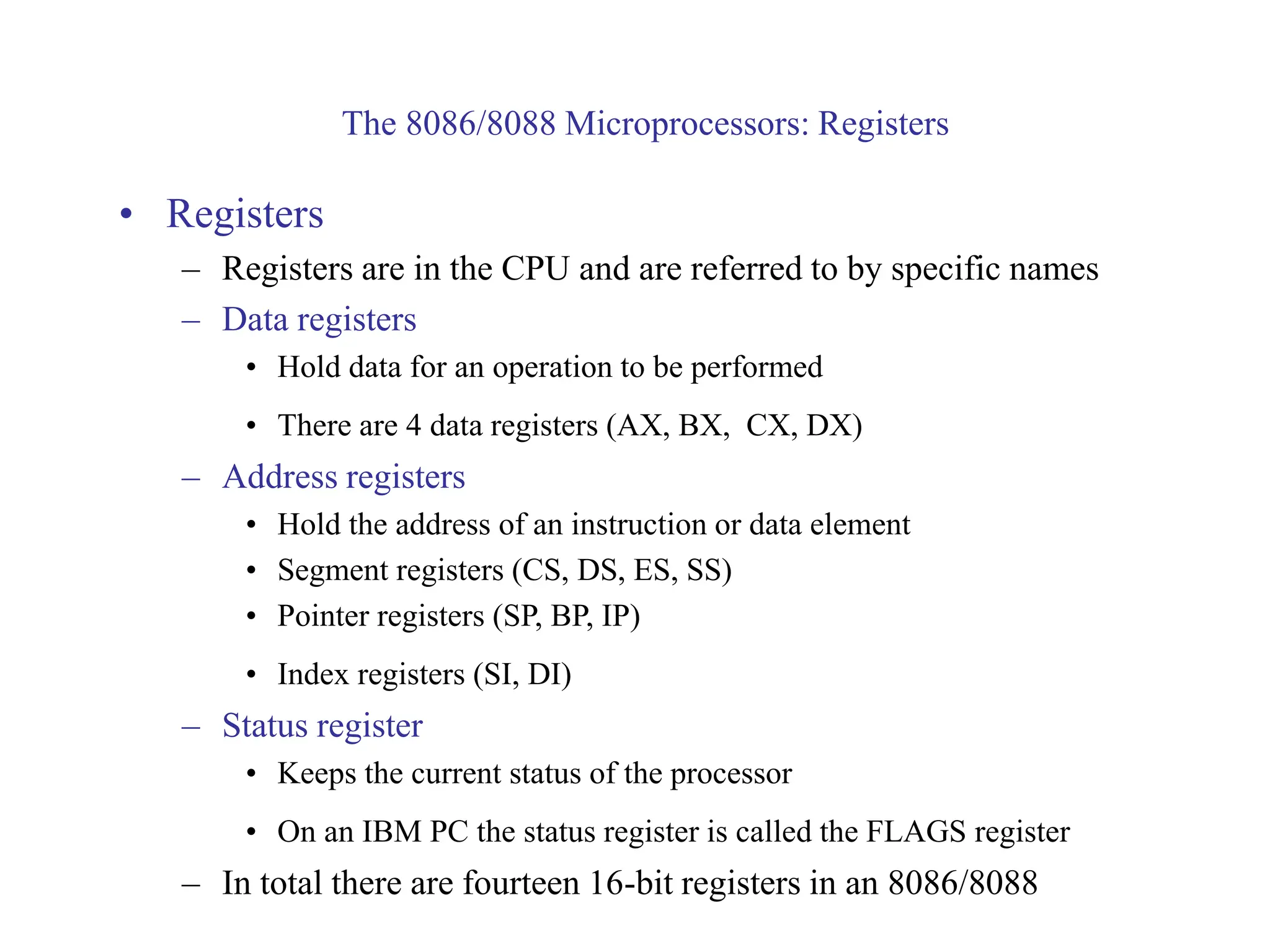 The 8086/8088 Microprocessors: Registers
• Registers
– Registers are in the CPU and are referred to by specific names
– Data registers
• Hold data for an operation to be performed
• There are 4 data registers (AX, BX, CX, DX)
– Address registers
• Hold the address of an instruction or data element
• Segment registers (CS, DS, ES, SS)
• Pointer registers (SP, BP, IP)
• Index registers (SI, DI)
– Status register
• Keeps the current status of the processor
• On an IBM PC the status register is called the FLAGS register
– In total there are fourteen 16-bit registers in an 8086/8088
 