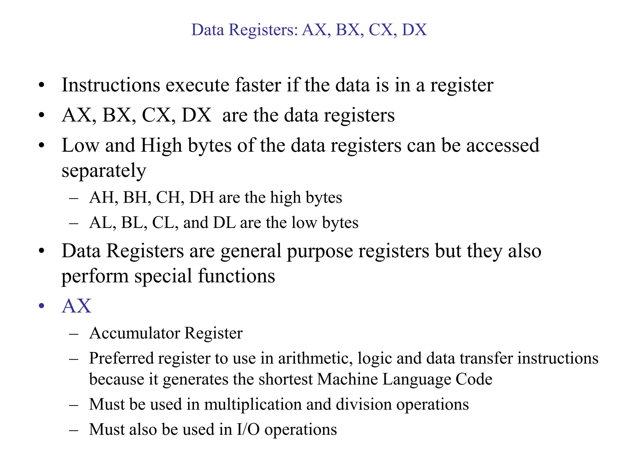 Data Registers: AX, BX, CX, DX
• Instructions execute faster if the data is in a register
• AX, BX, CX, DX are the data registers
• Low and High bytes of the data registers can be accessed
separately
– AH, BH, CH, DH are the high bytes
– AL, BL, CL, and DL are the low bytes
• Data Registers are general purpose registers but they also
perform special functions
• AX
– Accumulator Register
– Preferred register to use in arithmetic, logic and data transfer instructions
because it generates the shortest Machine Language Code
– Must be used in multiplication and division operations
– Must also be used in I/O operations
 