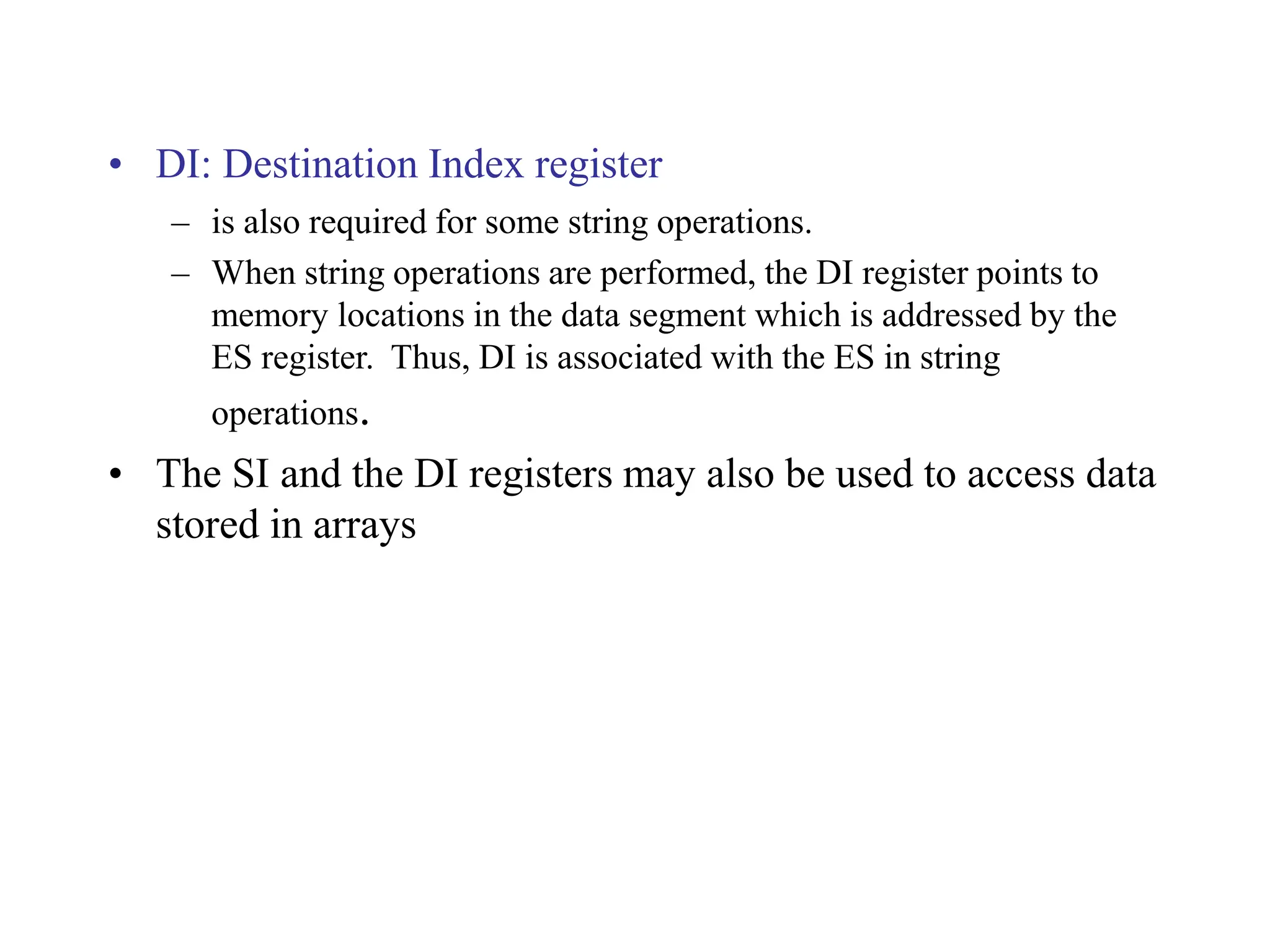 • DI: Destination Index register
– is also required for some string operations.
– When string operations are performed, the DI register points to
memory locations in the data segment which is addressed by the
ES register. Thus, DI is associated with the ES in string
operations.
• The SI and the DI registers may also be used to access data
stored in arrays
 