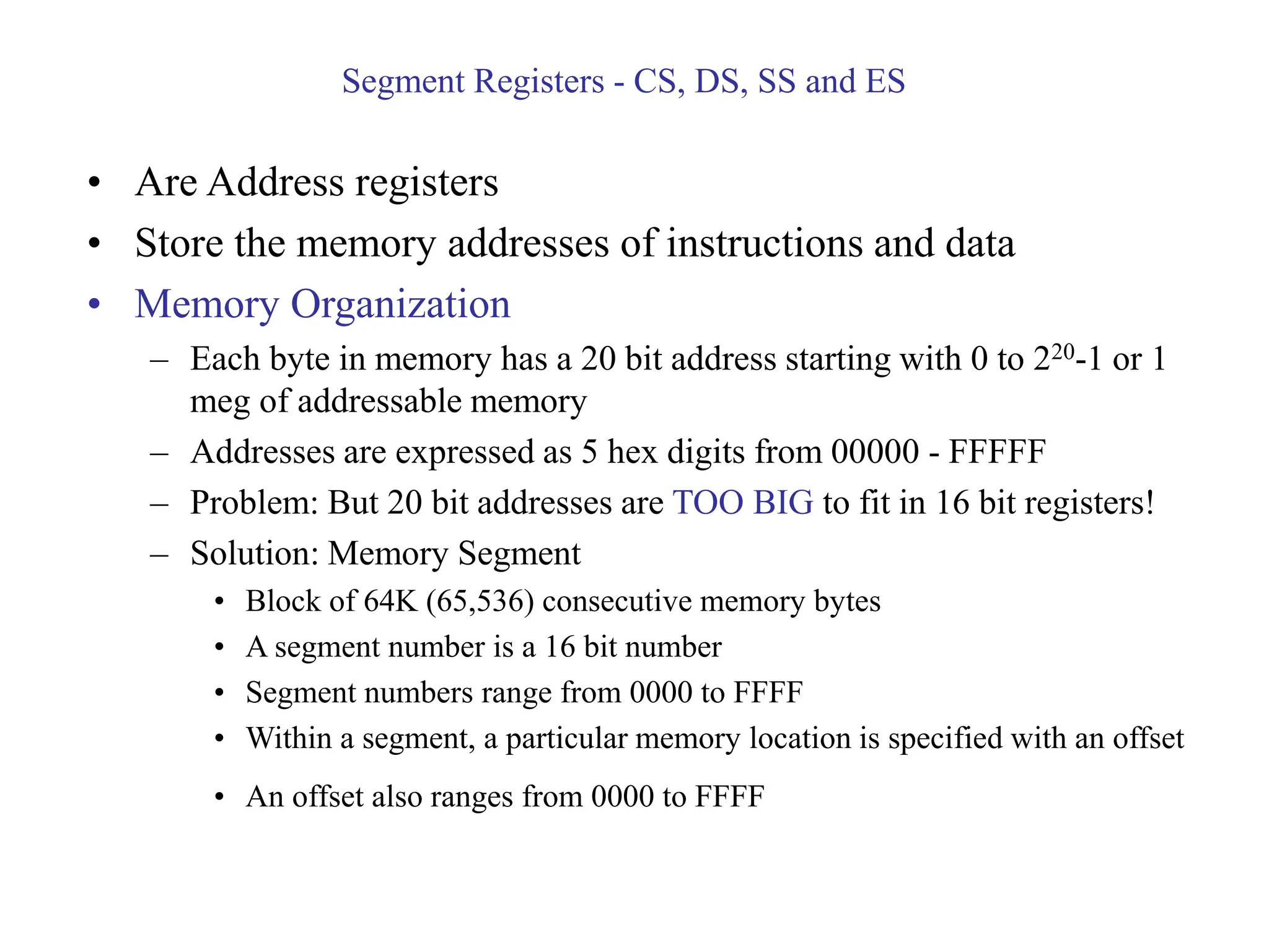 Segment Registers - CS, DS, SS and ES
• Are Address registers
• Store the memory addresses of instructions and data
• Memory Organization
– Each byte in memory has a 20 bit address starting with 0 to 220-1 or 1
meg of addressable memory
– Addresses are expressed as 5 hex digits from 00000 - FFFFF
– Problem: But 20 bit addresses are TOO BIG to fit in 16 bit registers!
– Solution: Memory Segment
• Block of 64K (65,536) consecutive memory bytes
• A segment number is a 16 bit number
• Segment numbers range from 0000 to FFFF
• Within a segment, a particular memory location is specified with an offset
• An offset also ranges from 0000 to FFFF
 