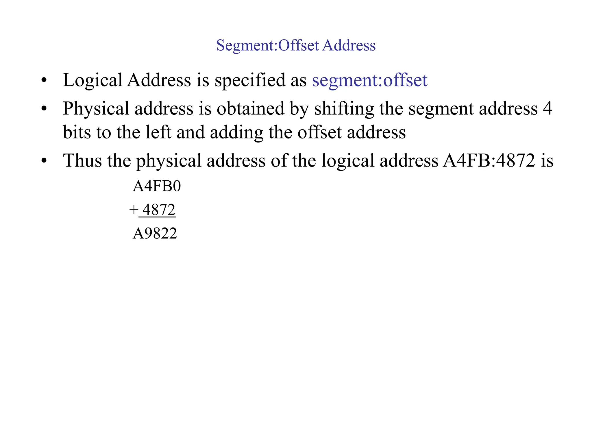 Segment:Offset Address
• Logical Address is specified as segment:offset
• Physical address is obtained by shifting the segment address 4
bits to the left and adding the offset address
• Thus the physical address of the logical address A4FB:4872 is
A4FB0
+ 4872
A9822
 