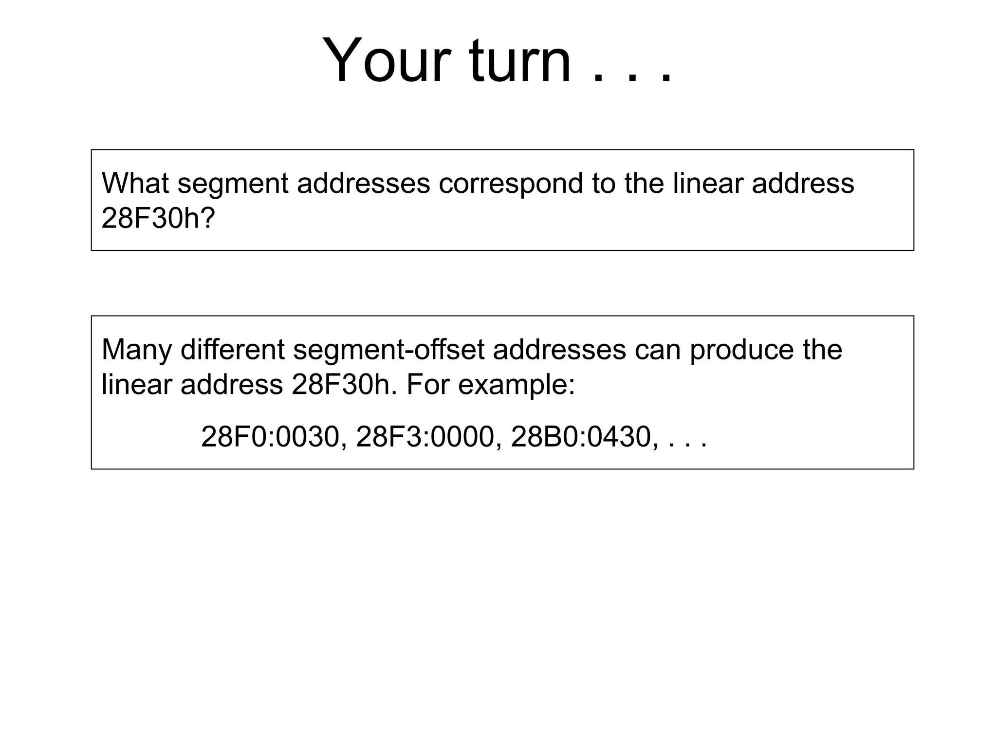 Your turn . . .
What segment addresses correspond to the linear address
28F30h?
Many different segment-offset addresses can produce the
linear address 28F30h. For example:
28F0:0030, 28F3:0000, 28B0:0430, . . .
 