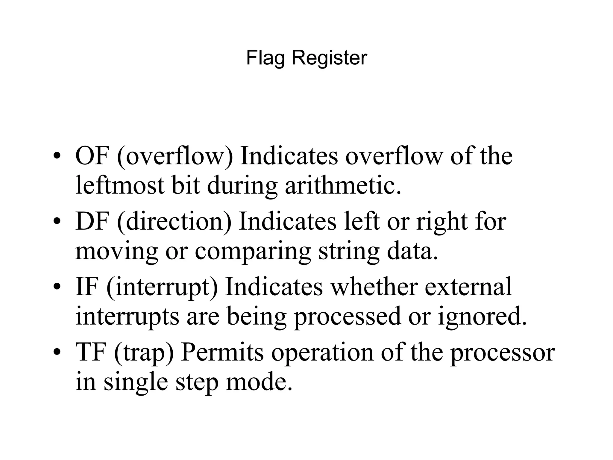 Flag Register
• OF (overflow) Indicates overflow of the
leftmost bit during arithmetic.
• DF (direction) Indicates left or right for
moving or comparing string data.
• IF (interrupt) Indicates whether external
interrupts are being processed or ignored.
• TF (trap) Permits operation of the processor
in single step mode.
 