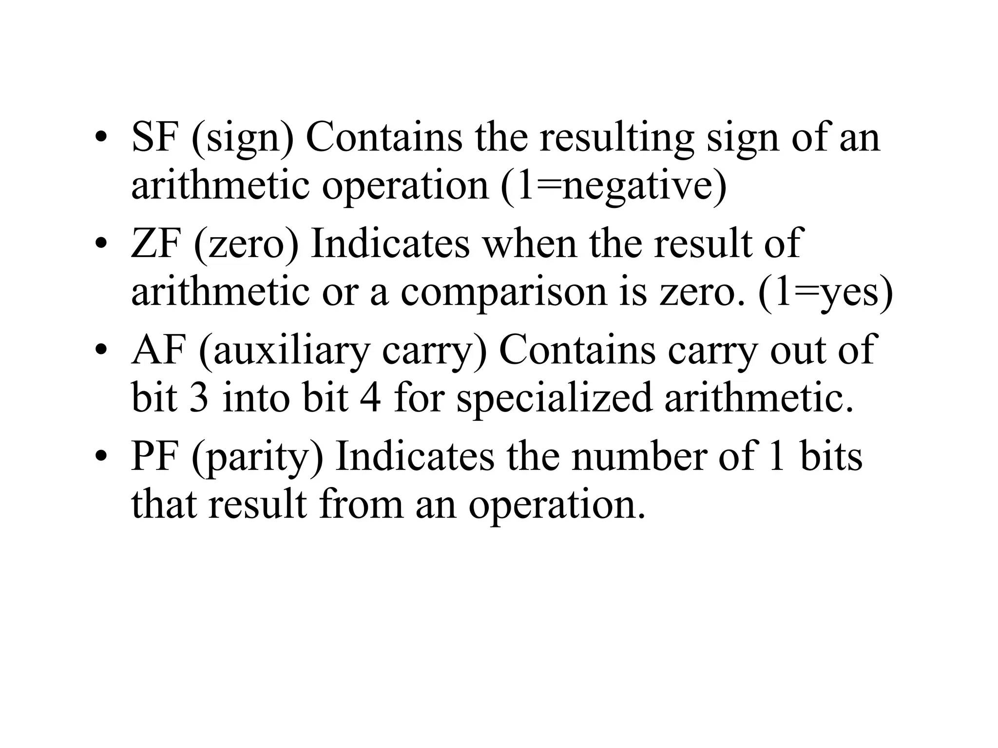 • SF (sign) Contains the resulting sign of an
arithmetic operation (1=negative)
• ZF (zero) Indicates when the result of
arithmetic or a comparison is zero. (1=yes)
• AF (auxiliary carry) Contains carry out of
bit 3 into bit 4 for specialized arithmetic.
• PF (parity) Indicates the number of 1 bits
that result from an operation.
 