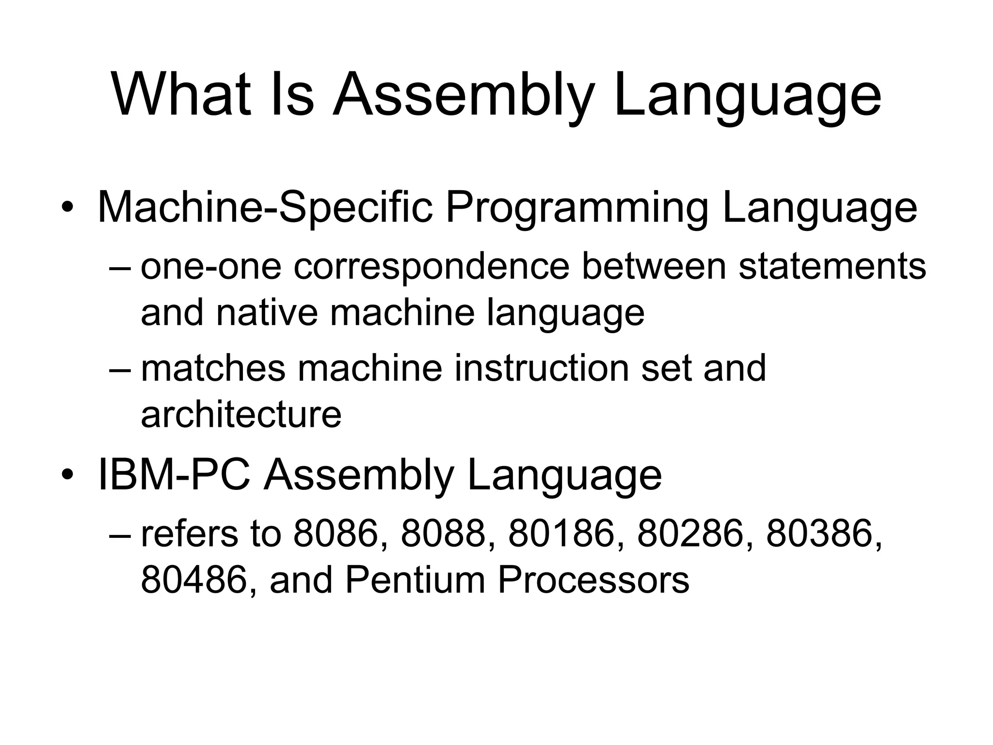 What Is Assembly Language
• Machine-Specific Programming Language
– one-one correspondence between statements
and native machine language
– matches machine instruction set and
architecture
• IBM-PC Assembly Language
– refers to 8086, 8088, 80186, 80286, 80386,
80486, and Pentium Processors
 